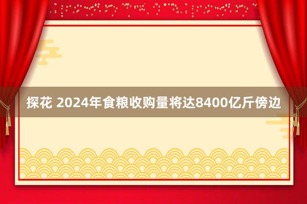 探花 2024年食粮收购量将达8400亿斤傍边