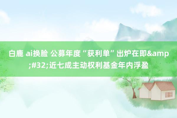 白鹿 ai换脸 公募年度“获利单”出炉在即&#32;近七成主动权利基金年内浮盈
