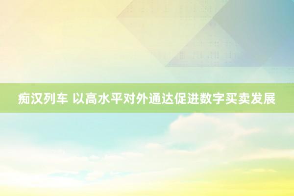 痴汉列车 以高水平对外通达促进数字买卖发展