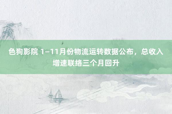 色狗影院 1—11月份物流运转数据公布，总收入增速联络三个月回升