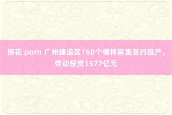 探花 porn 广州建造区160个模样皆集签约投产，带动投资1577亿元