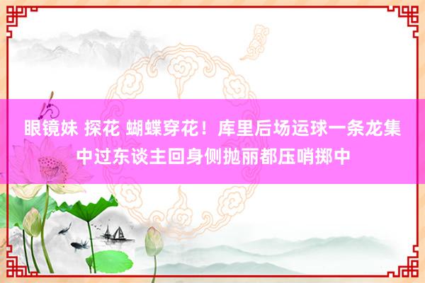 眼镜妹 探花 蝴蝶穿花！库里后场运球一条龙集中过东谈主回身侧抛丽都压哨掷中