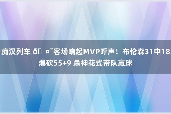 痴汉列车 🤯客场响起MVP呼声！布伦森31中18爆砍55+9 杀神花式带队赢球