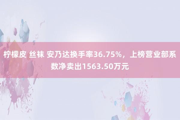 柠檬皮 丝袜 安乃达换手率36.75%，上榜营业部系数净卖出1563.50万元