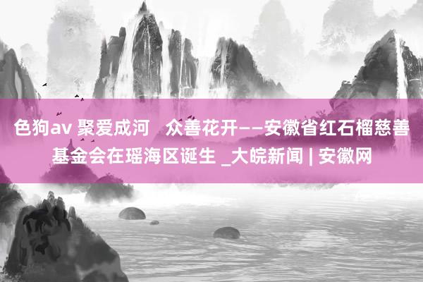 色狗av 聚爱成河   众善花开——安徽省红石榴慈善基金会在瑶海区诞生 _大皖新闻 | 安徽网