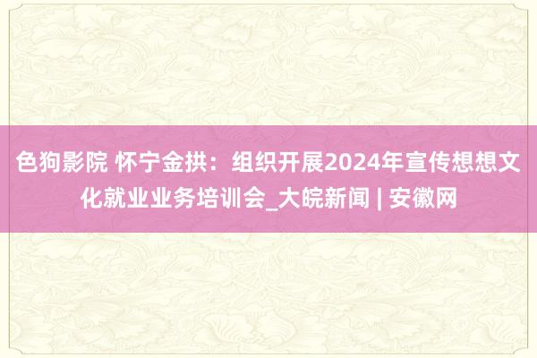 色狗影院 怀宁金拱：组织开展2024年宣传想想文化就业业务培训会_大皖新闻 | 安徽网