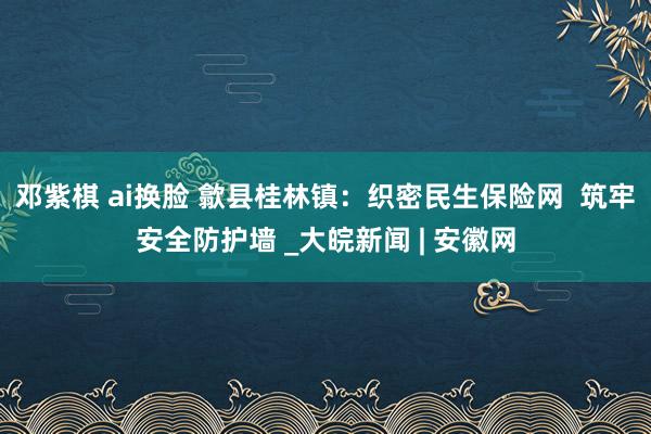 邓紫棋 ai换脸 歙县桂林镇：织密民生保险网  筑牢安全防护墙 _大皖新闻 | 安徽网