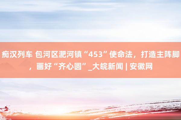 痴汉列车 包河区淝河镇“453”使命法，打造主阵脚，画好“齐心圆”_大皖新闻 | 安徽网