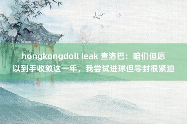 hongkongdoll leak 查洛巴：咱们但愿以到手收敛这一年，我尝试进球但零封很紧迫