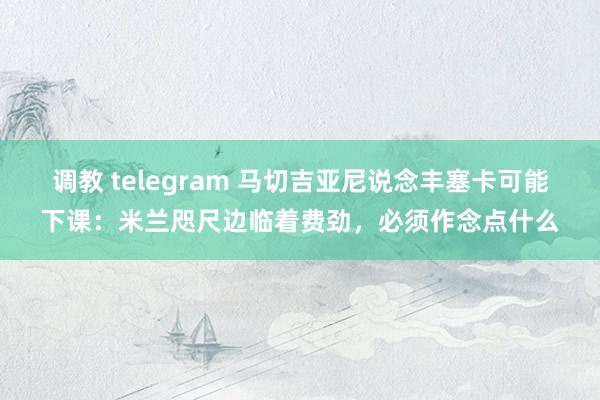 调教 telegram 马切吉亚尼说念丰塞卡可能下课：米兰咫尺边临着费劲，必须作念点什么