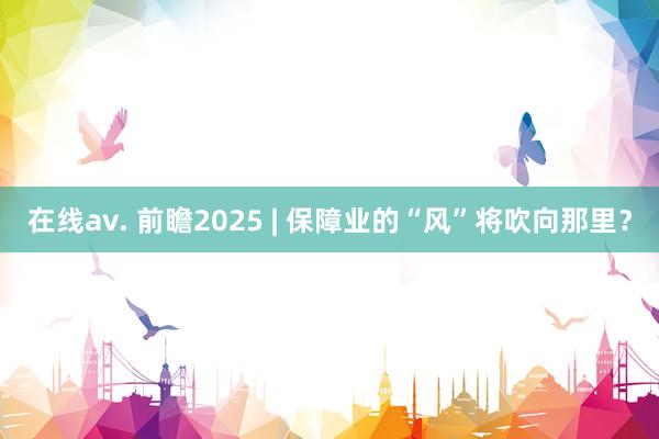 在线av. 前瞻2025 | 保障业的“风”将吹向那里？