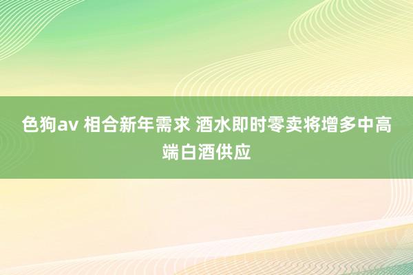 色狗av 相合新年需求 酒水即时零卖将增多中高端白酒供应