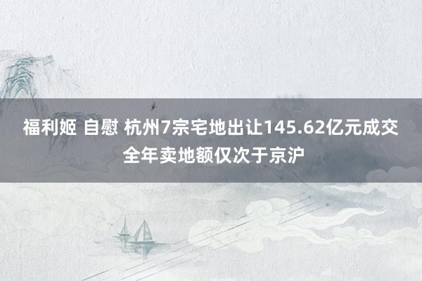 福利姬 自慰 杭州7宗宅地出让145.62亿元成交 全年卖地额仅次于京沪