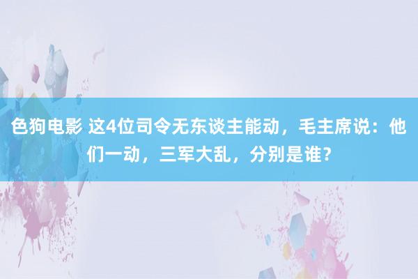 色狗电影 这4位司令无东谈主能动，毛主席说：他们一动，三军大乱，分别是谁？
