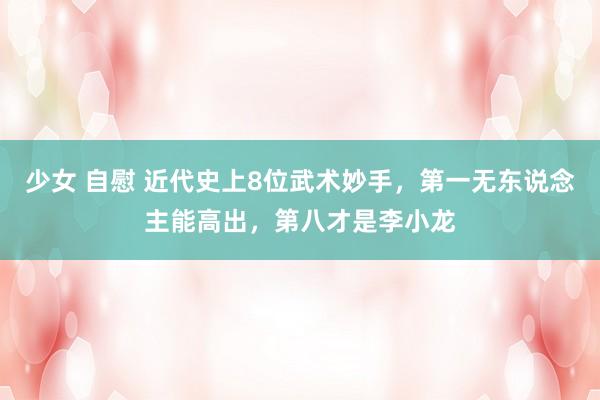 少女 自慰 近代史上8位武术妙手，第一无东说念主能高出，第八才是李小龙