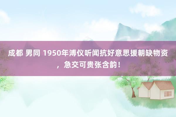 成都 男同 1950年溥仪听闻抗好意思援朝缺物资，急交可贵张含韵！