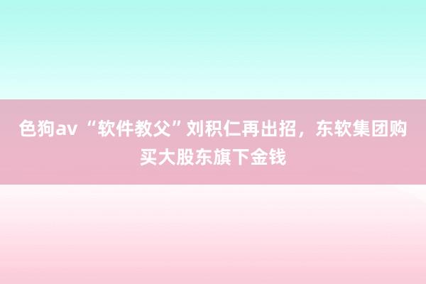 色狗av “软件教父”刘积仁再出招，东软集团购买大股东旗下金钱