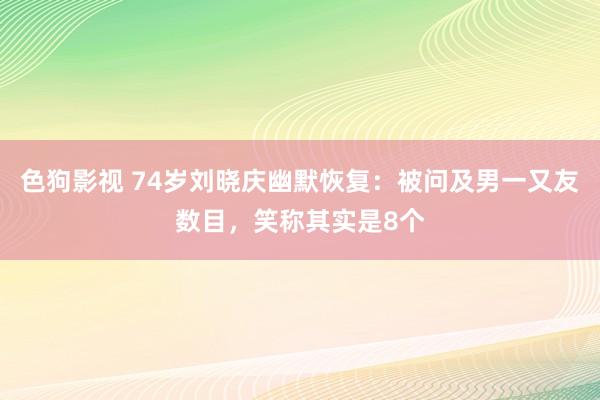 色狗影视 74岁刘晓庆幽默恢复：被问及男一又友数目，笑称其实是8个