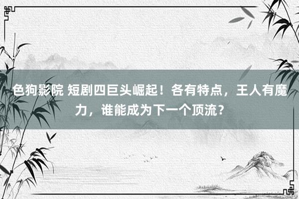 色狗影院 短剧四巨头崛起！各有特点，王人有魔力，谁能成为下一个顶流？