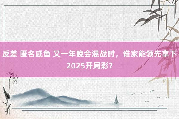 反差 匿名咸鱼 又一年晚会混战时，谁家能领先拿下2025开局彩？