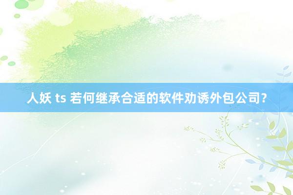 人妖 ts 若何继承合适的软件劝诱外包公司？