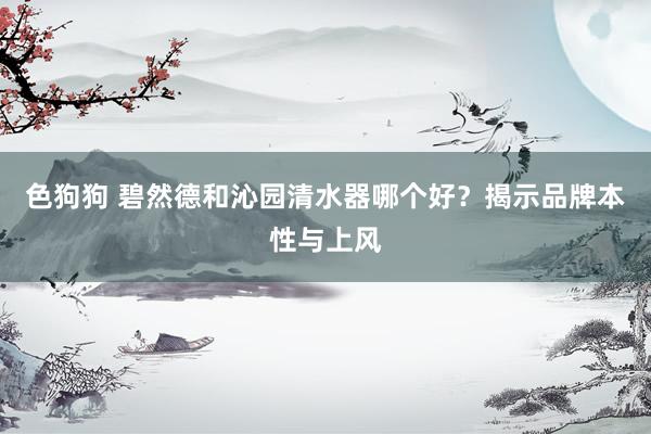 色狗狗 碧然德和沁园清水器哪个好？揭示品牌本性与上风