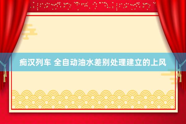 痴汉列车 全自动油水差别处理建立的上风