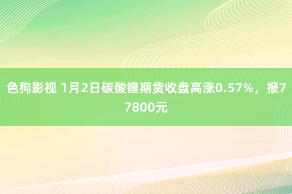 色狗影视 1月2日碳酸锂期货收盘高涨0.57%，报77800元