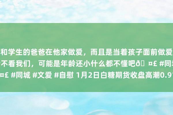 和学生的爸爸在他家做爱，而且是当着孩子面前做爱，太刺激了，孩子完全不看我们，可能是年龄还小什么都不懂吧🤣 #同城 #文爱 #自慰 1月2日白糖期货收盘高潮0.91%，报6002元