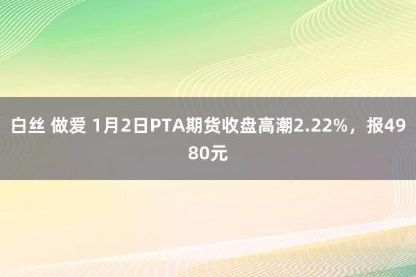 白丝 做爱 1月2日PTA期货收盘高潮2.22%，报4980元