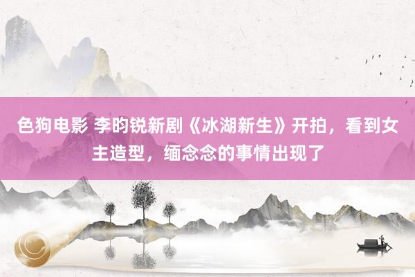 色狗电影 李昀锐新剧《冰湖新生》开拍，看到女主造型，缅念念的事情出现了