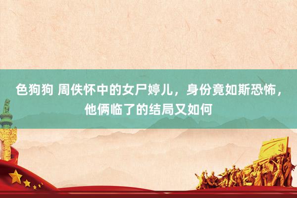色狗狗 周佚怀中的女尸婷儿，身份竟如斯恐怖，他俩临了的结局又如何