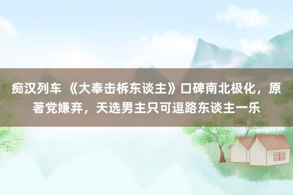 痴汉列车 《大奉击柝东谈主》口碑南北极化，原著党嫌弃，天选男主只可逗路东谈主一乐