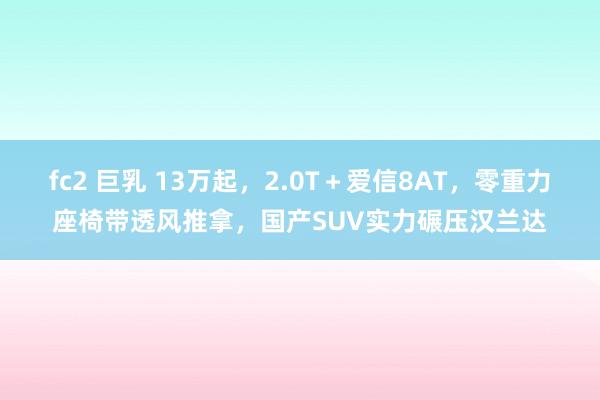 fc2 巨乳 13万起，2.0T＋爱信8AT，零重力座椅带透风推拿，国产SUV实力碾压汉兰达