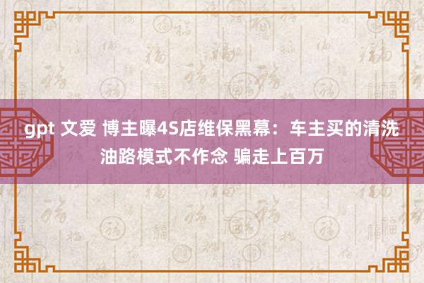 gpt 文爱 博主曝4S店维保黑幕：车主买的清洗油路模式不作念 骗走上百万