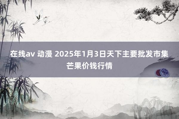 在线av 动漫 2025年1月3日天下主要批发市集芒果价钱行情
