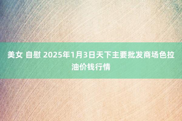 美女 自慰 2025年1月3日天下主要批发商场色拉油价钱行情