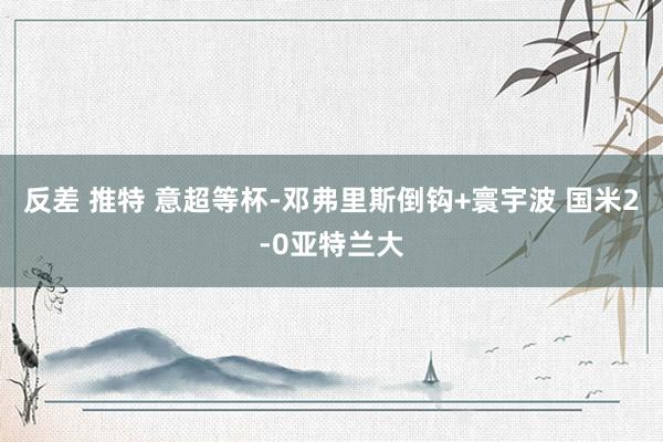 反差 推特 意超等杯-邓弗里斯倒钩+寰宇波 国米2-0亚特兰大