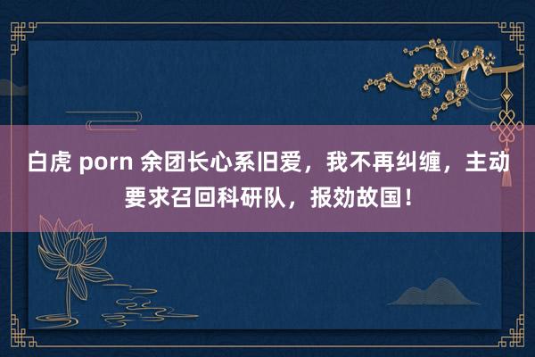 白虎 porn 余团长心系旧爱，我不再纠缠，主动要求召回科研队，报効故国！