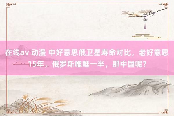在线av 动漫 中好意思俄卫星寿命对比，老好意思15年，俄罗斯唯唯一半，那中国呢？