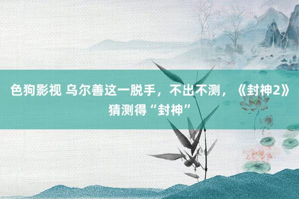 色狗影视 乌尔善这一脱手，不出不测，《封神2》猜测得“封神”