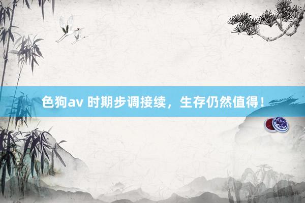 色狗av 时期步调接续，生存仍然值得！