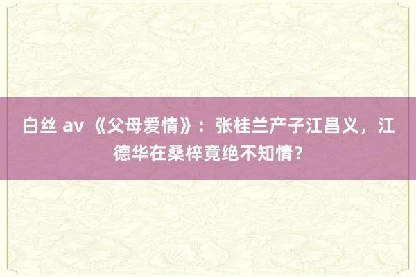 白丝 av 《父母爱情》：张桂兰产子江昌义，江德华在桑梓竟绝不知情？