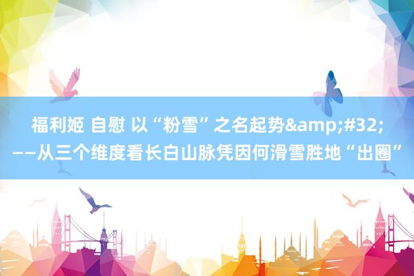 福利姬 自慰 以“粉雪”之名起势&#32;——从三个维度看长白山脉凭因何滑雪胜地“出圈”