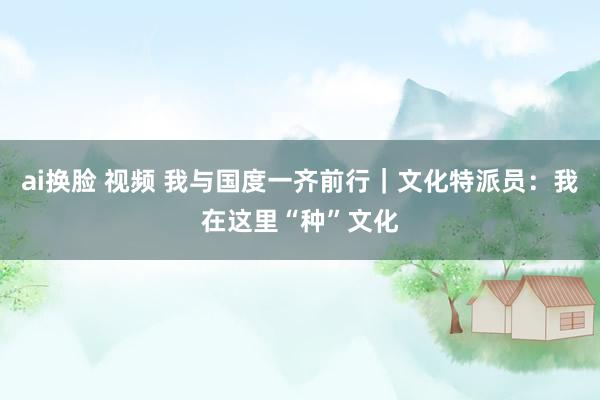ai换脸 视频 我与国度一齐前行｜文化特派员：我在这里“种”文化
