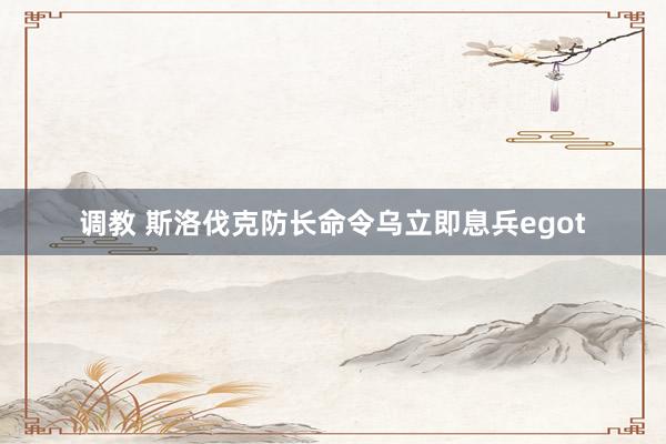 调教 斯洛伐克防长命令乌立即息兵egot