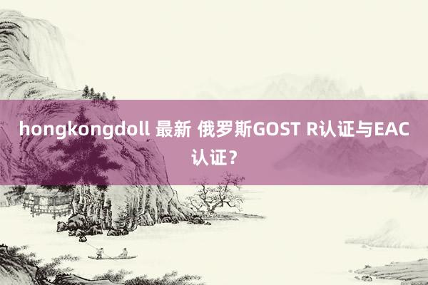 hongkongdoll 最新 俄罗斯GOST R认证与EAC认证？