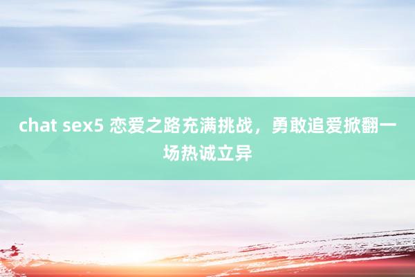 chat sex5 恋爱之路充满挑战，勇敢追爱掀翻一场热诚立异