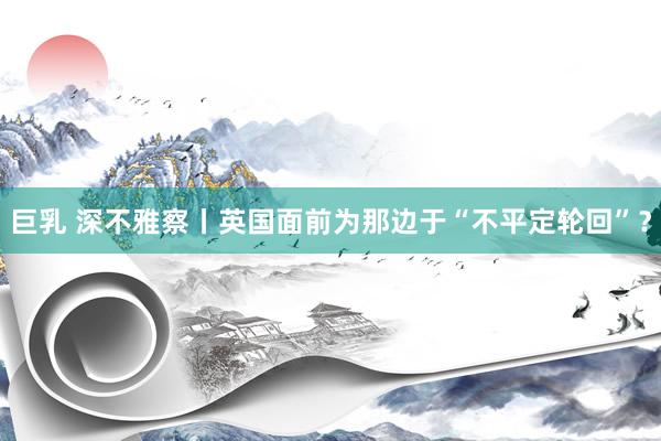 巨乳 深不雅察丨英国面前为那边于“不平定轮回”？