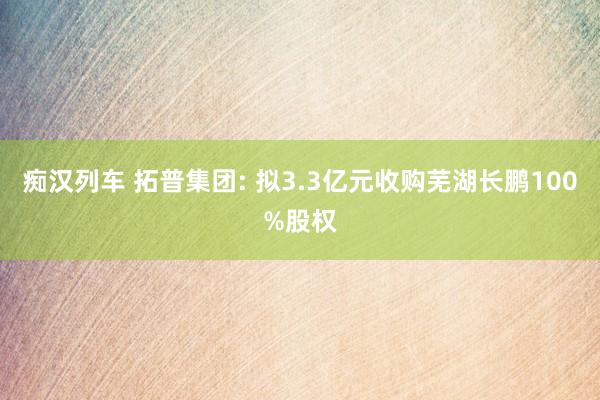 痴汉列车 拓普集团: 拟3.3亿元收购芜湖长鹏100%股权